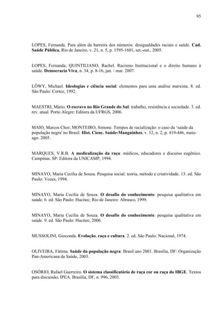 95 
LOPES, Fernanda. Para além da barreira dos números: desigualdades raciais e saúde. Cad. 
Saúde Pública. Rio de Janeiro, v. 21, n. 5, p. 1595-1601, set.-out., 2005. 
LOPES, Fernanda; QUINTILIANO, Rachel. Racismo Institucional e o direito humano à 
saúde. Democracia Viva, n. 34, p. 8-16, jan. / mar. 2007. 
LÖWY, Michael. Ideologias e ciência social: elementos para uma análise marxista. 8. ed. 
São Paulo: Cortez, 1992. 
MAESTRI, Mário. O escravo no Rio Grande do Sul: trabalho, resistência e sociedade. 3. ed. 
rev. atual. Porto Alegre: Editora da UFRGS, 2006. 
MAIO, Marcos Chor; MONTEIRO, Simone. Tempos de racialização: o caso da ‘saúde da 
população negra' no Brasil. Hist. Cienc. Saúde-Manguinhos, v. 12, n. 2, p. 419-446, maio-ago. 
2005. 
MARQUES, V.R.B. A medicalização da raça: médicos, educadores e discurso eugênico. 
Campinas, SP: Editora da UNICAMP, 1994. 
MINAYO, Maria Cecília de Souza. Pesquisa social: teoria, método e criatividade. 13. ed. São 
Paulo: Vozes, 1994. 
MINAYO, Maria Cecília de Souza. O desafio do conhecimento: pesquisa qualitativa em 
saúde. 6. ed. São Paulo: Hucitec; Rio de Janeiro: Abrasco, 1999. 
MINAYO, Maria Cecília de Souza. O desafio do conhecimento: pesquisa qualitativa em 
saúde. 9. ed. São Paulo: Hucitec, 2006. 
MUSSOLINI, Gioconda. Evolução, raça e cultura. 2. ed. São Paulo: Nacional, 1974. 
OLIVEIRA, Fátima. Saúde da população negra: Brasil ano 2001. Brasília, DF: Organização 
Pan-Americana da Saúde, 2003. 
OSÓRIO, Rafael Guerreiro. O sistema classificatório de raça cor ou raça do IBGE. Textos 
para discussão, IPEA. Brasília, DF, n. 996, 2003. 
 