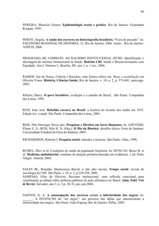 96 
PEREIRA, Maurício Gomes. Epidemiologia teoria e prática. Rio de Janeiro: Guanabara 
Koogan, 1995. 
PORTO, Ângela. A saúde dos escravos na historiografia brasileira. “Usos do passado”. In: 
ENCONTRO REGIONAL DE HISTÓRIA, 12. Rio de Janeiro, 2006. Anais ...Rio de Janeiro: 
ANPUH, 2006. 
PROGRAMA DE COMBATE AO RACISMO INSTITUCIONAL (PCRI). Identificação e 
abordagem do racimso Institucional na Saúde. Boletim CRI. Saúde e Desenvolvimento com 
Equidade. Ano I. Número I., Brasília, DF, ano 1, n. 1 nov. 2006. 
RAMOS, Jair de Souza. Ciência e Racismo: uma leitura crítica em Raça e assimilação em 
Oliveira Viana. História, Ciências Saúde, Rio de Janeiro, v. 10, n. 2, p. 573-601, maio-ago. 
2003. 
Ribeiro, Darcy. O povo brasileiro: evolução e o sentido do Brasil. São Paulo: Companhia 
das Letras, 1995. 
REIS, João José. Rebelião escrava no Brasil: a história do levante dos malês em 1835. 
Edição rev. e ampl. São Paulo: Companhia das Letras, 2003. 
REIS, Nilo Henrique Neves dos. Pesquisas e Direitos em Seres Humanos. In: AZEVEDO, 
Eliane E. S.; REIS, Nilo H. N. (Org.). II Dia da Bioetica: desafios éticos. Feira de Santana: 
Universidade Estadual de Feira de Santana, 2005. 
RICHARDSON, Roberto J. Pesquisa social: métodos e técnicas. São Paulo: Atlas, 1999. 
RUMEL, Davi et al. Condições de saúde da população brasileira. In: DUNCAN, Bruce B. et 
al. Medicina ambulatorial: condutas de atenção primária baseada em evidências. 3 ed. Porto 
Alegre: Artmed, 2004. 
SALES JR., Ronaldo. Democracia Racial: o não dito racista. Tempo social: revista de 
sociologia da USP. São Paulo, v.18, n. 2, p.229-258, 2006. 
SAMPAIO, Elias de Oliveira. Racismo institucional: uma reflexão conceitual para 
contribuição ao debate sobre políticas públicas de ação afirmativa no Brasil. Adm. Publ. Vist 
& Revist, Salvador, ano 3, n. 5,p. 28-76, jan.-jun.2004. 
SANTOS, G. A. A emancipação dos escravos versus a inferioridade dos negros. In: 
______. A INVENÇÃO do “ser negro”: um percurso das idéias que naturalizaram a 
inferioridade dos negros. São Paulo: Educ/Fapesp; Rio de Janeiro: Pallas, 2002. 
 