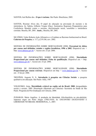 97 
SANTOS, Joel Rufino dos . O que é racismo. São Paulo: Brasiliense, 2005. 
SANTOS, Risomar Alves dos. O papel de educação na prevenção do racismo e da 
intolerância. In: Sabóia, Gilberto Vergne (Org.). Seminários Regionais Preparatórios para 
Conferência Mundial contra o racismo, discriminação racial, xenofobia e intolerância 
correlata. Brasília, DF, 2001. Anais... Brasília, DF, 2001. 
SILVÉRIO, Valter Roberto.Ação Afirmativa e o Combate ao Racismo Institucional no Brasil. 
Cadernos de Pesquisa, n. 117, p.219-246, nov. 2002. 
SISTEMA DE INFORMAÇÕES SOBRE MORTALIDADE (SIM). Percentual de óbitos 
por causas mal definidas, estados e regiões brasileiras, 1996 a 2002. Disponível em: < 
http: www.datasus.gov.br >. Acesso em: 23 jul. 2006. 
SISTEMA DE INFORMAÇÕES SOBRE MORTALIDADE (SIM). Mortalidade 
Proporcional por causas mal definidas: Ficha de qualificação. Disponível em: < http: 
www.datasus.gov.br >. Acesso em: 23 jul. 2006. 
SISTEMA DE INFORMAÇÕES SOBRE MORTALIDADE (SIM). Mortalidade 
Proporcional por causas externas. Disponível em http: < www.datasus.gov.br >. Acesso 
em: 23 de jul. 2006. 
TRIVIÑOS, Augusto N. S.. Introdução à pesquisa em Ciências Sociais: a pesquisa 
qualitativa em educação. São Paulo: Atlas, 1987. 
VOLOCHKO, Anna. Mortalidade evitável na região sul do Brasil, 2000: desigualdades 
raciais e sexuais. 2005. Dissertação (Mestrado em Ciências)- Secretaria da Saúde de São 
Paulo. Programa de Pós-Graduação em Ciências, 2000. 
ZUBARAN, Maria Angélica. A produção da Identidade Afro-brasileira no pós-abolição: 
imprensa negra em Porto Alegre (1902-1910). In: ENCONTRO ESCRAVIDÃO E 
LIBERDADE NO BRASIL MERIDIONAL, 3., 2007. 
 