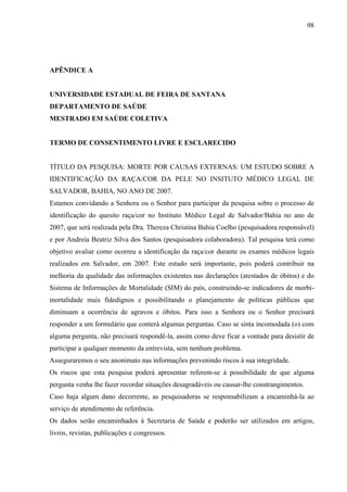 98 
APÊNDICE A 
UNIVERSIDADE ESTADUAL DE FEIRA DE SANTANA 
DEPARTAMENTO DE SAÚDE 
MESTRADO EM SAÚDE COLETIVA 
TERMO DE CONSENTIMENTO LIVRE E ESCLARECIDO 
TÍTULO DA PESQUISA: MORTE POR CAUSAS EXTERNAS: UM ESTUDO SOBRE A 
IDENTIFICAÇÃO DA RAÇA/COR DA PELE NO INSITUTO MÉDICO LEGAL DE 
SALVADOR, BAHIA, NO ANO DE 2007. 
Estamos convidando a Senhora ou o Senhor para participar da pesquisa sobre o processo de 
identificação do quesito raça/cor no Instituto Médico Legal de Salvador/Bahia no ano de 
2007, que será realizada pela Dra. Thereza Christina Bahia Coelho (pesquisadora responsável) 
e por Andreia Beatriz Silva dos Santos (pesquisadora colaboradora). Tal pesquisa terá como 
objetivo avaliar como ocorreu a identificação da raça/cor durante os exames médicos legais 
realizados em Salvador, em 2007. Este estudo será importante, pois poderá contribuir na 
melhoria da qualidade das informações existentes nas declarações (atestados de óbitos) e do 
Sistema de Informações de Mortalidade (SIM) do país, construindo-se indicadores de morbi-mortalidade 
mais fidedignos e possibilitando o planejamento de políticas públicas que 
diminuam a ocorrência de agravos e óbitos. Para isso a Senhora ou o Senhor precisará 
responder a um formulário que conterá algumas perguntas. Caso se sinta incomodada (o) com 
alguma pergunta, não precisará respondê-la, assim como deve ficar a vontade para desistir de 
participar a qualquer momento da entrevista, sem nenhum problema. 
Asseguraremos o seu anonimato nas informações prevenindo riscos à sua integridade. 
Os riscos que esta pesquisa poderá apresentar referem-se à possibilidade de que alguma 
pergunta venha lhe fazer recordar situações desagradáveis ou causar-lhe constrangimentos. 
Caso haja algum dano decorrente, as pesquisadoras se responsabilizam a encaminhá-la ao 
serviço de atendimento de referência. 
Os dados serão encaminhados à Secretaria de Saúde e poderão ser utilizados em artigos, 
livros, revistas, publicações e congressos. 
 