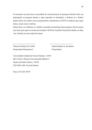 99 
No momento em que houver necessidade de esclarecimentos de quaisquer dúvidas sobre sua 
participação na pesquisa durante e após responder ao formulário, a Senhora ou o Senhor 
poderá entrar em contato com as pesquisadoras, diretamente na UEFS no endereço que segue 
abaixo, assim como o telefone. 
Diante disso, se a Senhora ou o Senhor concordar em participar desta pesquisa, deverá assinar 
este termo que segue as normas da resolução 196/96 do Conselho Nacional de Saúde, em duas 
vias, ficando com uma cópia do mesmo. 
________________________ _________________________ 
Thereza Christina. B. Coelho Andreia Beatriz S. dos Santos 
Pesquisadora Responsável Pesquisadora 
Universidade Estadual de Feira de Santana - UEFS 
BR 116 Km 3 Rodovia Feira-Serrinha Módulo 6 
Núcleo de Saúde Coletiva - NUSC 
CEP 44031-460. Feira de Santana 
Fone: (75) 3224. 80 95 
 