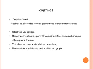 OBJETIVOS


Ø
    Objetivo Geral:
Trabalhar as diferentes formas geométricas planas com os alunos


Ø
    Objetivos Específicos:
•
    Reconhecer as formas geométricas e identificar as semelhanças e
    diferenças entre elas;
•
    Trabalhar as cores e discriminar tamanhos;
•
    Desenvolver a habilidade de trabalhar em grupo.
 