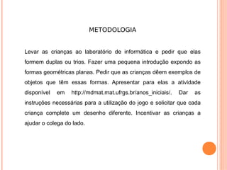 METODOLOGIA


Levar as crianças ao laboratório de informática e pedir que elas
formem duplas ou trios. Fazer uma pequena introdução expondo as
formas geométricas planas. Pedir que as crianças dêem exemplos de
objetos que têm essas formas. Apresentar para elas a atividade
disponível   em   http://mdmat.mat.ufrgs.br/anos_iniciais/.   Dar   as
instruções necessárias para a utilização do jogo e solicitar que cada
criança complete um desenho diferente. Incentivar as crianças a
ajudar o colega do lado.
 