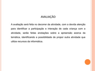 AVALIAÇÃO

A avaliação será feita no decorrer da atividade, com a devida atenção
para identificar a participação e interação de cada criança com a
atividade, serão feitas anotações sobre a apreensão acerca da
temática, identificando a possibilidade de propor outra atividade que
utilize recursos da informática.
 