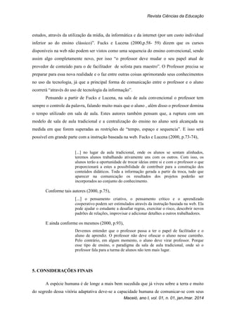 Revista Ciências da Educação
Maceió, ano I, vol. 01, n. 01, jan./mar. 2014
estudos, através da utilização da mídia, da informática e da internet (por um custo individual
inferior ao do ensino clássico)”. Fucks e Lucena (2000,p.58- 59) dizem que os cursos
disponíveis na web não podem ser vistos como uma sequencia do ensino convencional, sendo
assim algo completamente novo, por isso “o professor deve mudar o seu papel atual de
provedor de conteúdo para o de facilitador de solista para maestro”. O Professor precisa se
preparar para essa nova realidade e o faz entre outras coisas aprimorando seus conhecimentos
no uso da tecnologia, já que a principal forma de comunicação entre o professor e o aluno
ocorrerá “através do uso de tecnologia da informação”.
Pensando a partir de Fucks e Lucena, na sala de aula convencional o professor tem
sempre o controle da palavra, falando muito mais que o aluno , além disso o professor domina
o tempo utilizado em sala de aula. Estes autores também pensam que, a ruptura com um
modelo de sala de aula tradicional e a centralização do ensino no aluno será alcançada na
medida em que forem superadas as restrições de “tempo, espaço e sequencia”. E isso será
possível em grande parte com a instrução baseada na web. Fucks e Lucena (2000, p.73-74),
[...] no lugar da aula tradicional, onde os alunos se sentam alinhados,
teremos alunos trabalhando ativamente uns com os outros. Com isso, os
alunos terão a oportunidade de trocar ideias entre si e com o professor o que
proporcionará a estes a possibilidade de contribuir para a construção dos
conteúdos didáticos. Toda a informação gerada a partir da troca, tudo que
aparecer na comunicação os resultados dos projetos poderão ser
incorporados ao conjunto do conhecimento.
Conforme tais autores (2000, p.75),
[...] o pensamento criativo, o pensamento crítico e o aprendizado
cooperativo podem ser estimulados através da instrução baseada na web. Ela
pode ajudar o estudante a desafiar regras, exercitar o risco, descobrir novos
padrões de relações, improvisar e adicionar detalhes a outros trabalhadores.
E ainda conforme os mesmos (2000, p.93),
Devemos entender que o professor passa a ter o papel de facilitador e o
aluno de aprendiz. O professor não deve ofuscar o aluno nesse caminho.
Pelo contrário, em algum momento, o aluno deve virar professor. Porque
esse tipo de ensino, o paradigma da sala de aula tradicional, onde só o
professor fala para a turma de alunos não tem mais lugar.
5. CONSIDERAÇÕES FINAIS
A espécie humana é de longe a mais bem sucedida que já viveu sobre a terra e muito
do segredo dessa vitória adaptativa deve-se a capacidade humana de comunicar-se com seus
 