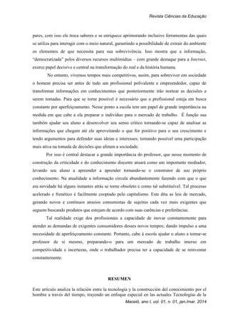 Revista Ciências da Educação
Maceió, ano I, vol. 01, n. 01, jan./mar. 2014
pares, com isso ele troca saberes e se enriquece aprimorando inclusive ferramentas das quais
se utiliza para interagir com o meio natural, garantindo a possibilidade de extrair do ambiente
os elementos de que necessita para sua sobrevivência. Isso mostra que a informação,
“democratizada” pelos diversos recursos multimídias – com grande destaque para a Internet,
exerce papel decisivo e central na transformação do real e da história humana.
No entanto, vivemos tempos mais competitivos, assim, para sobreviver em sociedade
o homem precisa ser antes de tudo um profissional polivalente e empreendedor, capaz de
transformar informações em conhecimentos que posteriormente irão nortear as decisões a
serem tomadas. Para que se torne possível é necessário que o profissional esteja em busca
constante por aperfeiçoamento. Nesse ponto a escola tem um papel de grande importância na
medida em que cabe a ela preparar o indivíduo para o mercado de trabalho. É função sua
também ajudar seu aluno a desenvolver seu senso crítico tornando-se capaz de analisar as
informações que chegam até ele aproveitando o que for positivo para o seu crescimento e
tendo argumentos para defender suas ideias e interesses; tornando possível uma participação
mais ativa na tomada de decisões que afetam a sociedade.
Por isso é central destacar a grande importância do professor, que nesse momento de
construção da criticidade e do conhecimento discente atuará como um importante mediador,
levando seu aluno a apreender a aprender tornando-se o construtor de seu próprio
conhecimento. Na atualidade a informação circula abundantemente fazendo com que o que
era novidade há alguns instantes atrás se torne obsoleto e como tal substituível. Tal processo
acelerado e frenético é facilmente cooptado pelo capitalismo. Este dita as leis de mercado,
gerando novos e contínuos anseios consumistas de sujeitos cada vez mais exigentes que
seguem buscando produtos que estejam de acordo com suas carências e preferências.
Tal realidade exige dos profissionais a capacidade de inovar constantemente para
atender as demandas de exigentes consumidores desses novos tempos; dando impulso a uma
necessidade de aperfeiçoamento constante. Portanto, cabe à escola ajudar o aluno a tornar-se
professor de si mesmo, preparando-o para um mercado de trabalho imerso em
competitividade e incertezas, onde o trabalhador precisa ter a capacidade de se reinventar
constantemente.
RESUMEN
Este artículo analiza la relación entre la tecnología y la construcción del conocimiento por el
hombre a través del tiempo, trayendo un enfoque especial en las actuales Tecnologías de la
 