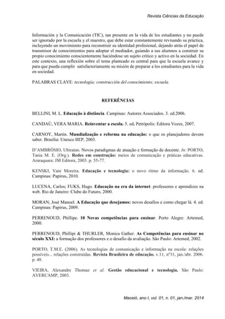 Revista Ciências da Educação
Maceió, ano I, vol. 01, n. 01, jan./mar. 2014
Información y la Comunicación (TIC), tan presente en la vida de los estudiantes y no puede
ser ignorado por la escuela y el maestro, que debe estar constantemente revisando su práctica,
incluyendo un movimiento para reconstruir su identidad profesional, dejando atrás el papel de
transmisor de conocimientos para adoptar el mediador, guiando a sus alumnos a construir su
propio conocimiento conscientemente haciéndose un sujeto crítico y activo en la sociedad. En
este contexto, una reflexión sobre el tema planteado es central para que la escuela avance y
para que pueda cumplir satisfactoriamente su misión de preparar a los estudiantes para la vida
en sociedad.
PALABRAS CLAVE: tecnología; construcción del conocimiento; escuela.
REFERÊNCIAS
BELLINI, M. L. Educação à distância. Campinas: Autores Associados. 3. ed.2006.
CANDAÚ, VERA MARIA. Reinventar a escola. 5. ed. Petrópolis: Editora Vozes, 2007.
CARNOY, Martin. Mundialização e reforma na educação: o que os planejadores devem
saber. Brasília: Unesco IIEP, 2003.
D’AMBRÓSIO, Ubiratan. Novos paradigmas de atuação e formação de docente. In: PORTO,
Tania M. E. (Org.). Redes em construção: meios de comunicação e práticas educativas.
Araraquara: JM Editora, 2003. p. 55-77.
KENSKI, Vani Moreira. Educação e tecnologia: o novo ritmo da informação. 6. ed.
Campinas: Papirus, 2010.
LUCENA, Carlos; FUKS, Hugo. Educação na era da internet: professores e aprendizes na
web. Rio de Janeiro: Clube do Futuro, 2000.
MORAN, José Manoel. A Educação que desejamos: novos desafios e como chegar lá. 4. ed.
Campinas: Papirus, 2009.
PERRENOUD, Phillipe. 10 Novas competências para ensinar. Porto Alegre: Artemed,
2000.
PERRENOUD, Phillipi & THURLER, Monica Gather. As Competências para ensinar no
século XXI: a formação dos professores e o desafio da avaliação. São Paulo: Artemed, 2002.
PORTO, T.M.E. (2006). As tecnologias de comunicação e informação na escola: relações
possíveis... relações construídas. Revista Brasileira de educação. v.11, nº31, jan./abr. 2006.
p. 48.
VIEIRA, Alexandre Thomaz et al. Gestão educacional e tecnologia. São Paulo:
AVERCAMP, 2003.
 