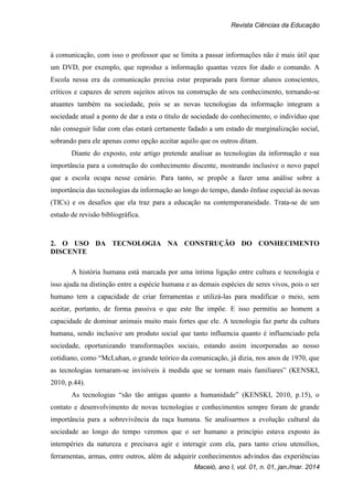 Revista Ciências da Educação
Maceió, ano I, vol. 01, n. 01, jan./mar. 2014
à comunicação, com isso o professor que se limita a passar informações não é mais útil que
um DVD, por exemplo, que reproduz a informação quantas vezes for dado o comando. A
Escola nessa era da comunicação precisa estar preparada para formar alunos conscientes,
críticos e capazes de serem sujeitos ativos na construção de seu conhecimento, tornando-se
atuantes também na sociedade, pois se as novas tecnologias da informação integram a
sociedade atual a ponto de dar a esta o título de sociedade do conhecimento, o indivíduo que
não conseguir lidar com elas estará certamente fadado a um estado de marginalização social,
sobrando para ele apenas como opção aceitar aquilo que os outros ditam.
Diante do exposto, este artigo pretende analisar as tecnologias da informação e sua
importância para a construção do conhecimento discente, mostrando inclusive o novo papel
que a escola ocupa nesse cenário. Para tanto, se propõe a fazer uma análise sobre a
importância das tecnologias da informação ao longo do tempo, dando ênfase especial às novas
(TICs) e os desafios que ela traz para a educação na contemporaneidade. Trata-se de um
estudo de revisão bibliográfica.
2. O USO DA TECNOLOGIA NA CONSTRUÇÃO DO CONHECIMENTO
DISCENTE
A história humana está marcada por uma íntima ligação entre cultura e tecnologia e
isso ajuda na distinção entre a espécie humana e as demais espécies de seres vivos, pois o ser
humano tem a capacidade de criar ferramentas e utilizá-las para modificar o meio, sem
aceitar, portanto, de forma passiva o que este lhe impõe. E isso permitiu ao homem a
capacidade de dominar animais muito mais fortes que ele. A tecnologia faz parte da cultura
humana, sendo inclusive um produto social que tanto influencia quanto é influenciado pela
sociedade, oportunizando transformações sociais, estando assim incorporadas ao nosso
cotidiano, como “McLuhan, o grande teórico da comunicação, já dizia, nos anos de 1970, que
as tecnologias tornaram-se invisíveis à medida que se tornam mais familiares” (KENSKI,
2010, p.44).
As tecnologias “são tão antigas quanto a humanidade” (KENSKI, 2010, p.15), o
contato e desenvolvimento de novas tecnologias e conhecimentos sempre foram de grande
importância para a sobrevivência da raça humana. Se analisarmos a evolução cultural da
sociedade ao longo do tempo veremos que o ser humano a princípio estava exposto às
intempéries da natureza e precisava agir e interagir com ela, para tanto criou utensílios,
ferramentas, armas, entre outros, além de adquirir conhecimentos advindos das experiências
 