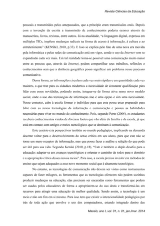Revista Ciências da Educação
Maceió, ano I, vol. 01, n. 01, jan./mar. 2014
pessoais e transmitidos pelos antepassados, que a princípio eram transmissões orais. Depois
com a invenção da escrita a transmissão de conhecimentos poderia ocorrer através de
manuscritos, livros, revistas, entre outros. Já na atualidade, “a linguagem digital, expressa em
múltiplas TICs, impõem mudanças radicais na forma de acesso à informação, à cultura e ao
entretenimento” (KENSKI, 2010, p.33). E Isso se explica pelo fato de uma nova era movida
pela informática e pelas redes de comunicação está em vigor, aonde o uso da Internet vem se
expandindo cada vez mais. Em tal realidade torna-se possível uma comunicação muito maior
entre as pessoas que, através da Internet, podem compartilhar seus trabalhos, reflexões e
conhecimentos sem que a distância geográfica possa significar um problema nesse processo
comunicativo.
Dessa forma, as informações circulam cada vez mais rápidas e em quantidade cada vez
maiores, o que traz para os cidadãos modernos a necessidade de constante qualificação para
lidar com essas novidades, podendo assim, integrar-se de forma ativa nesse novo modelo
social, onde o uso das tecnologias de informação não é uma opção e sim uma necessidade.
Nesse contexto, cabe à escola formar o indivíduo para que este possa estar preparado para
lidar com as novas tecnologias da informação e comunicação e possua as habilidades
necessárias para viver no mundo do conhecimento. Pois, segundo Porto (2006), os estudantes
recebem conhecimentos vindos de diversas fontes que vão além da família e da escola, já que
está em contato com amigos e meios tecnológicos que se destinam à comunicação.
Este cenário cria perspectivas também no mundo pedagógico, implicando na demanda
docente voltar para o desenvolvimento do senso crítico em seu aluno, para que este não se
torne um mero receptor de informação, mas que possa fazer a análise e seleção do que pode
ser útil para sua vida. Segundo Kenski (2010, p.18), “Este é também o duplo desafio para a
educação: adaptar-se aos avanços tecnológicos e orientar o caminho de todos para o domínio
e a apropriação crítica desses novos meios”. Para isso, a escola precisa investir em métodos de
ensino que sejam adequados a esse novo momento social que é altamente tecnológico.
No entanto, as tecnologias de comunicação não devem ser vistas como instrumentos
capazes de fazer milagres, as ferramentas que as tecnologias oferecem não podem sozinhas
produzir mudanças na educação, elas precisam ser encaradas como ferramentas que podem
ser usadas pelos educadores de forma a apropriarem-se do uso desta e transformá-las em
recursos para atingir uma educação de melhor qualidade. Sendo assim, a tecnologia é um
meio e não um fim em si mesmo. Para isso tem que existir a intencionalidade pedagógica por
trás de toda ação que envolve o uso dos computadores, estando integrado dentro das
 