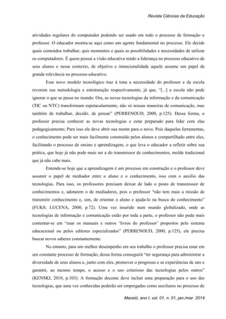 Revista Ciências da Educação
Maceió, ano I, vol. 01, n. 01, jan./mar. 2014
atividades regulares do computador podendo ser usado em todo o processo de formação o
professor. O educador mostra-se aqui como um agente fundamental no processo. Ele decide
quais conteúdos trabalhar, quis momentos e quais as possibilidades e necessidades de utilizar
os computadores. É quem possui a visão educativa tendo a liderança no processo educativo de
seus alunos e nesse contexto, de objetivo e intencionalidade aquele assume um papel de
grande relevância no processo educativo.
Esse novo modelo tecnológico traz à tona a necessidade do professor e da escola
reverem sua metodologia e estruturação respectivamente, já que, “[...] a escola não pode
ignorar o que se passa no mundo. Ora, as novas tecnologias da informação e da comunicação
(TIC ou NTC) transformam espetacularmente, não só nossas maneiras de comunicação, mas
também de trabalhar, decidir, de pensar” (PERRENOUD, 2000, p.125). Dessa forma, o
professor precisa conhecer as novas tecnologias e estar preparado para lidar com elas
pedagogicamente; Para isso ele deve abrir sua mente para o novo. Pois daquelas ferramentas,
o conhecimento pode ser mais facilmente construído pelos alunos e compartilhado entre eles,
facilitando o processo de ensino e aprendizagem, o que leva o educador a refletir sobre sua
prática, que hoje já não pode mais ser a do transmissor de conhecimentos, molde tradicional
que já não cabe mais.
Entende-se hoje que a aprendizagem é um processo em construção e o professor deve
assumir o papel de mediador entre o aluno e o conhecimento, isso com o auxilio das
tecnologias. Para isso, os professores precisam deixar de lado o posto de transmissor de
conhecimentos e, adotarem o de mediadores, pois o professor “não tem mais a missão de
transmitir conhecimento e, sim, de orientar o aluno e ajuda-lo na busca do conhecimento”
(FUKS; LUCENA, 2000, p.72). Uma vez inserido num mundo globalizado, onde as
tecnologias de informação e comunicação estão por toda a parte, o professor não pode mais
contentar-se em “usar os manuais e outros ‘livros do professor’ propostos pelo sistema
educacional ou pelos editores especializados” (PERRENOUD, 2000, p.125), ele precisa
buscar novos saberes constantemente.
No entanto, para um melhor desempenho em seu trabalho o professor precisa estar em
um constante processo de formação, dessa forma conseguirá “ter segurança para administrar a
diversidade de seus alunos e, junto com eles, promover o progresso e as experiências de uns e
garantir, ao mesmo tempo, o acesso e o uso criterioso das tecnologias pelos outros”
(KENSKI, 2010, p.103). A formação docente deve incluir uma preparação para o uso das
tecnologias, que uma vez conhecidas poderão ser empregadas como auxiliares no processo de
 