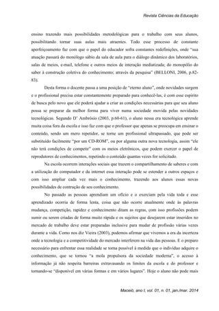 Revista Ciências da Educação
Maceió, ano I, vol. 01, n. 01, jan./mar. 2014
ensino trazendo mais possibilidades metodológicas para o trabalho com seus alunos,
possibilitando tornar suas aulas mais atraentes. Todo esse processo de constante
aperfeiçoamento faz com que o papel do educador sofra constantes redefinições, onde “sua
atuação passará do monólogo sábio da sala de aula para o diálogo dinâmico dos laboratórios,
salas de meios, e-mail, telefone e outros meios de interação mediatizada; do monopólio do
saber à construção coletiva do conhecimento; através da pesquisa” (BELLONI, 2006, p.82-
83).
Desta forma o docente passa a uma posição de “eterno aluno”, onde novidades surgem
e o profissional precisa estar constantemente preparado para conhecê-las, é com esse espirito
de busca pelo novo que ele poderá ajudar a criar as condições necessárias para que seu aluno
possa se preparar da melhor forma para viver numa sociedade movida pelas novidades
tecnológicas. Segundo D’ Ambrósio (2003, p.60-61), o aluno nessa era tecnológica aprende
muita coisa fora da escola e isso faz com que o professor que apenas se preocupa em ensinar o
conteúdo, sendo um mero repetidor, se torne um profissional ultrapassado, que pode ser
substituído facilmente “por um CD-ROM”, ou por alguma outra nova tecnologia, assim “ele
não terá condições de competir” com os meios eletrônicos, que podem exercer o papel de
reprodutores de conhecimentos, repetindo o conteúdo quantas vezes for solicitado.
Na escola ocorrem interações sociais que trazem o compartilhamento de saberes e com
a utilização do computador e da internet essa interação pode se estender a outros espaços e
com isso ampliar cada vez mais o conhecimento, trazendo aos alunos essas novas
possibilidades de contrução de seu conhecimento.
No passado as pessoas aprendiam um ofício e o exerciam pela vida toda e esse
aprendizado ocorria de forma lenta, coisa que não ocorre atualmente onde às palavras
mudança, competição, rapidez e conhecimento ditam as regras, com isso profissões podem
sumir ou serem criadas de forma muito rápida e os sujeitos que desejarem estar inseridos no
mercado de trabalho deve estar preparadas inclusive para mudar de profissão várias vezes
durante a vida. Como nos diz Vieira (2003), podemos afirmar que vivemos a era da incerteza
onde a tecnologia e a competitividade do mercado interferem na vida das pessoas. E o preparo
necessário para enfrentar essa realidade se torna possível à medida que o indivíduo adquire o
conhecimento, que se tornou “a mola propulsora da sociedade moderna”, o acesso à
informação já não respeita barreiras extravasando os limites da escola e do professor e
tornando-se “disponível em várias formas e em vários lugares”. Hoje o aluno não pode mais
 