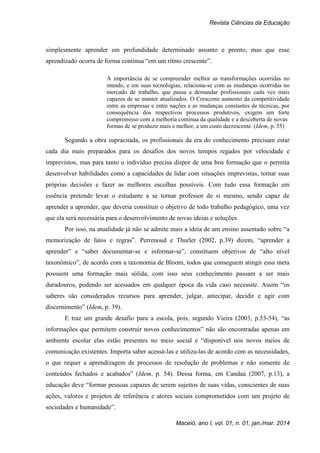 Revista Ciências da Educação
Maceió, ano I, vol. 01, n. 01, jan./mar. 2014
simplesmente aprender em profundidade determinado assunto e pronto, mas que esse
aprendizado ocorra de forma contínua “em um ritmo crescente”.
A importância de se compreender melhor as transformações ocorridas no
mundo, e em suas tecnologias, relaciona-se com as mudanças ocorridas no
mercado de trabalho, que passa a demandar profissionais cada vez mais
capazes de se manter atualizados. O Crescente aumento da competitividade
entre as empresas e entre nações e as mudanças constantes de técnicas, por
consequência dos respectivos processos produtivos, exigem um forte
compromisso com a melhoria contínua da qualidade e a descoberta de novas
formas de se produzir mais e melhor, a um custo decrescente. (Idem, p. 55)
Segundo a obra supracitada, os profissionais da era do conhecimento precisam estar
cada dia mais preparados para os desafios dos novos tempos regados por velocidade e
imprevistos, mas para tanto o indivíduo precisa dispor de uma boa formação que o permita
desenvolver habilidades como a capacidades de lidar com situações imprevistas, tomar suas
próprias decisões e fazer as melhores escolhas possíveis. Com tudo essa formação em
essência pretende levar o estudante a se tornar professor de si mesmo, sendo capaz de
aprender a aprender, que deveria constituir o objetivo de todo trabalho pedagógico, uma vez
que ela será necessária para o desenvolvimento de novas ideias e soluções.
Por isso, na atualidade já não se admite mais a ideia de um ensino assentado sobre “a
memorização de fatos e regras”. Perrenoud e Thurler (2002, p.39) dizem, “aprender a
aprender” e “saber documentar-se e informar-se”, constituem objetivos de “alto nível
taxonômico”, de acordo com a taxonomia de Bloom, todos que conseguem atingir essa meta
possuem uma formação mais sólida, com isso seus conhecimento passam a ser mais
duradouros, podendo ser acessados em qualquer época da vida caso necessite. Assim “os
saberes são considerados recursos para aprender, julgar, antecipar, decidir e agir com
discernimento” (Idem, p. 39).
E traz um grande desafio para a escola, pois, segundo Vieira (2003, p.53-54), “as
informações que permitem construir novos conhecimentos” não são encontradas apenas em
ambiente escolar elas estão presentes no meio social e “disponível nos novos meios de
comunicação existentes. Importa saber acessá-las e utiliza-las de acordo com as necessidades,
o que requer a aprendizagem de processos de resolução de problemas e não somente de
conteúdos fechados e acabados” (Idem, p. 54). Dessa forma, em Candaú (2007, p.13), a
educação deve “formar pessoas capazes de serem sujeitos de suas vidas, conscientes de suas
ações, valores e projetos de referência e atores sociais comprometidos com um projeto de
sociedades e humanidade”.
 