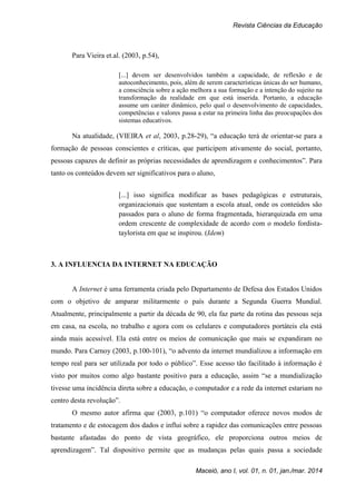 Revista Ciências da Educação
Maceió, ano I, vol. 01, n. 01, jan./mar. 2014
Para Vieira et.al. (2003, p.54),
[...] devem ser desenvolvidos também a capacidade, de reflexão e de
autoconhecimento, pois, além de serem características únicas do ser humano,
a consciência sobre a ação melhora a sua formação e a intenção do sujeito na
transformação da realidade em que está inserida. Portanto, a educação
assume um caráter dinâmico, pelo qual o desenvolvimento de capacidades,
competências e valores passa a estar na primeira linha das preocupações dos
sistemas educativos.
Na atualidade, (VIEIRA et al, 2003, p.28-29), “a educação terá de orientar-se para a
formação de pessoas conscientes e críticas, que participem ativamente do social, portanto,
pessoas capazes de definir as próprias necessidades de aprendizagem e conhecimentos”. Para
tanto os conteúdos devem ser significativos para o aluno,
[...] isso significa modificar as bases pedagógicas e estruturais,
organizacionais que sustentam a escola atual, onde os conteúdos são
passados para o aluno de forma fragmentada, hierarquizada em uma
ordem crescente de complexidade de acordo com o modelo fordista-
taylorista em que se inspirou. (Idem)
3. A INFLUENCIA DA INTERNET NA EDUCAÇÃO
A Internet é uma ferramenta criada pelo Departamento de Defesa dos Estados Unidos
com o objetivo de amparar militarmente o país durante a Segunda Guerra Mundial.
Atualmente, principalmente a partir da década de 90, ela faz parte da rotina das pessoas seja
em casa, na escola, no trabalho e agora com os celulares e computadores portáteis ela está
ainda mais acessível. Ela está entre os meios de comunicação que mais se expandiram no
mundo. Para Carnoy (2003, p.100-101), “o advento da internet mundializou a informação em
tempo real para ser utilizada por todo o público”. Esse acesso tão facilitado à informação é
visto por muitos como algo bastante positivo para a educação, assim “se a mundialização
tivesse uma incidência direta sobre a educação, o computador e a rede da internet estariam no
centro desta revolução”.
O mesmo autor afirma que (2003, p.101) “o computador oferece novos modos de
tratamento e de estocagem dos dados e influi sobre a rapidez das comunicações entre pessoas
bastante afastadas do ponto de vista geográfico, ele proporciona outros meios de
aprendizagem”. Tal dispositivo permite que as mudanças pelas quais passa a sociedade
 