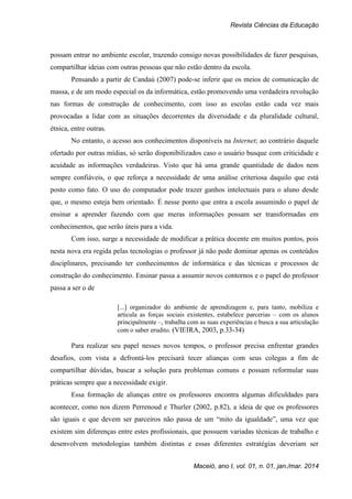 Revista Ciências da Educação
Maceió, ano I, vol. 01, n. 01, jan./mar. 2014
possam entrar no ambiente escolar, trazendo consigo novas possibilidades de fazer pesquisas,
compartilhar ideias com outras pessoas que não estão dentro da escola.
Pensando a partir de Candaú (2007) pode-se inferir que os meios de comunicação de
massa, e de um modo especial os da informática, estão promovendo uma verdadeira revolução
nas formas de construção de conhecimento, com isso as escolas estão cada vez mais
provocadas a lidar com as situações decorrentes da diversidade e da pluralidade cultural,
étnica, entre outras.
No entanto, o acesso aos conhecimentos disponíveis na Internet; ao contrário daquele
ofertado por outras mídias, só serão disponibilizados caso o usuário busque com criticidade e
acuidade as informações verdadeiras. Visto que há uma grande quantidade de dados nem
sempre confiáveis, o que reforça a necessidade de uma análise criteriosa daquilo que está
posto como fato. O uso do computador pode trazer ganhos intelectuais para o aluno desde
que, o mesmo esteja bem orientado. É nesse ponto que entra a escola assumindo o papel de
ensinar a aprender fazendo com que meras informações possam ser transformadas em
conhecimentos, que serão úteis para a vida.
Com isso, surge a necessidade de modificar a prática docente em muitos pontos, pois
nesta nova era regida pelas tecnologias o professor já não pode dominar apenas os conteúdos
disciplinares, precisando ter conhecimentos de informática e das técnicas e processos de
construção do conhecimento. Ensinar passa a assumir novos contornos e o papel do professor
passa a ser o de
[...] organizador do ambiente de aprendizagem e, para tanto, mobiliza e
articula as forças sociais existentes, estabelece parcerias – com os alunos
principalmente –, trabalha com as suas experiências e busca a sua articulação
com o saber erudito. (VIEIRA, 2003, p.33-34)
Para realizar seu papel nesses novos tempos, o professor precisa enfrentar grandes
desafios, com vista a defrontá-los precisará tecer alianças com seus colegas a fim de
compartilhar dúvidas, buscar a solução para problemas comuns e possam reformular suas
práticas sempre que a necessidade exigir.
Essa formação de alianças entre os professores encontra algumas dificuldades para
acontecer, como nos dizem Perrenoud e Thurler (2002, p.82), a ideia de que os professores
são iguais e que devem ser parceiros não passa de um “mito da igualdade”, uma vez que
existem sim diferenças entre estes profissionais, que possuem variadas técnicas de trabalho e
desenvolvem metodologias também distintas e essas diferentes estratégias deveriam ser
 