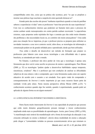 Revista Ciências da Educação
Maceió, ano I, vol. 01, n. 01, jan./mar. 2014
compartilhadas entre eles, coisa que na prática não acontece, pois “os que se propõem a
mostrar suas práticas logo suscitam a suspeita de estar querendo destacar-se”.
Grande parte das escolas não possui “nenhuma experiência quando se trata de partilhar
saberes e experiências vividas” entre os professores “nem tirar proveito de suas experiências”.
Com isso os conhecimentos internos que poderiam ser bastante úteis para o processo de
ensino acabam sendo menosprezados em contra partida acabam recorrendo “a especialistas
externos, cujas propostas serão rejeitadas tão logo e constata que elas estão muito distantes
dos problemas e das necessidades locais ou, ao contrário são muito ameaçadoras”. Uma saída
para essa situação faz-se imperiosa, já que o professor precisa se preparar para enfrentar as
novidades inerentes a esse novo contexto social, além disso, as tecnologias da informação e
comunicação podem ser de grande utilidade para o aprendizado, desde que bem utilizadas.
Fica então o desafio de desenvolver um método de formação que prepare os
professores para lidarem com essas novas tecnologias e esta dificuldade não é apenas
brasileira, se estendendo por todo o mundo.
No Entanto, o professor não deve perder de vista que a tecnologia é apenas uma
ferramenta que deve servir como auxilio no processo de ensino e aprendizagem. Para Moran
(2009, p. 52) as tecnologias “podem ajudar a desenvolver habilidades espaço temporais,
sinestésicas, criadoras”. Mas é o professor que tem condições de analisar as dificuldades
subjetivas de seus alunos e não o computador, que é uma ferramenta usada como um suporte
educativo de acordo com o assunto a ser estudado. Esse apoio vindo do computador e
consequentemente da Internet é muito importante já que esses recursos fazem parte da
realidade vivida pelo aluno. Nesta mesma perspectiva afirma Moran (2009, p.23): “o
conhecimento acontece quando algo faz sentido, quando é experimentado, quando pode ser
aplicado de alguma forma ou em algum momento”.
4.1 A INFLUENCIA DA INTERNET NO ENSINO À DISTÂNCIA
Outra faceta muito interessante da Internet é sua capacidade de propiciar que pessoas
que estão muito distantes geograficamente possam interagir e trocar conhecimentos
ampliando ainda mais as possibilidades de aprendizagem. Assim, para Carnoy (2003, p.104),
“a manifestação mais notável da mundialização sob a forma da tecnologia da educação é sua
crescente utilização no ensino a distância”, através dessa modalidade de ensino a educação
pode chegar a “comunidades isoladas ou pessoas economicamente ativas que retomam os
 