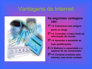Vantagens da Internet As seguintes vantagens são: 1º--»  Comunicar com amigos: perto ou longe.   2º--»  Consultar a maior fonte de informação do mundo  . 3º--»   Aprender e aumentar as tuas qualificações . 4--»   Melhorar a capacidade e o aspecto do teu computador. 5º--»  Comprar produtos pela Internet, mas tendo cuidado.   