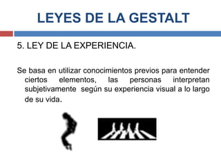 LEYES DE LA GESTALT
5. LEY DE LA EXPERIENCIA.

Se basa en utilizar conocimientos previos para entender
  ciertos   elementos,    las   personas     interpretan
  subjetivamente según su experiencia visual a lo largo
  de su vida.
 