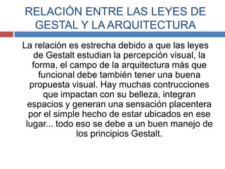 RELACIÓN ENTRE LAS LEYES DE
 GESTAL Y LA ARQUITECTURA
La relación es estrecha debido a que las leyes
   de Gestalt estudian la percepción visual, la
   forma, el campo de la arquitectura más que
     funcional debe también tener una buena
  propuesta visual. Hay muchas contrucciones
      que impactan con su belleza, integran
  espacios y generan una sensación placentera
  por el simple hecho de estar ubicados en ese
 lugar... todo eso se debe a un buen manejo de
               los principios Gestalt.
 