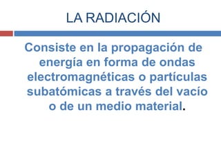 LA RADIACIÓN

Consiste en la propagación de
  energía en forma de ondas
electromagnéticas o partículas
subatómicas a través del vacío
    o de un medio material.
 