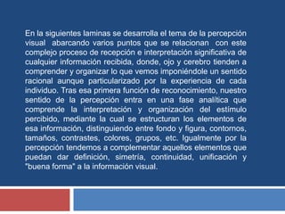En la siguientes laminas se desarrolla el tema de la percepción
visual abarcando varios puntos que se relacionan con este
complejo proceso de recepción e interpretación significativa de
cualquier información recibida, donde, ojo y cerebro tienden a
comprender y organizar lo que vemos imponiéndole un sentido
racional aunque particularizado por la experiencia de cada
individuo. Tras esa primera función de reconocimiento, nuestro
sentido de la percepción entra en una fase analítica que
comprende la interpretación y organización del estímulo
percibido, mediante la cual se estructuran los elementos de
esa información, distinguiendo entre fondo y figura, contornos,
tamaños, contrastes, colores, grupos, etc. Igualmente por la
percepción tendemos a complementar aquellos elementos que
puedan dar definición, simetría, continuidad, unificación y
"buena forma" a la información visual.
 