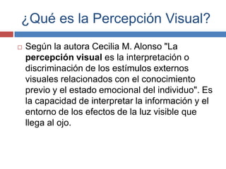 ¿Qué es la Percepción Visual?
   Según la autora Cecilia M. Alonso "La
    percepción visual es la interpretación o
    discriminación de los estímulos externos
    visuales relacionados con el conocimiento
    previo y el estado emocional del individuo". Es
    la capacidad de interpretar la información y el
    entorno de los efectos de la luz visible que
    llega al ojo.
 