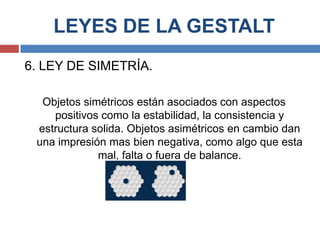 LEYES DE LA GESTALT
6. LEY DE SIMETRÍA.

  Objetos simétricos están asociados con aspectos
    positivos como la estabilidad, la consistencia y
 estructura solida. Objetos asimétricos en cambio dan
 una impresión mas bien negativa, como algo que esta
             mal, falta o fuera de balance.
 