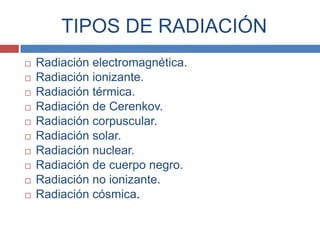 TIPOS DE RADIACIÓN
   Radiación electromagnética.
   Radiación ionizante.
   Radiación térmica.
   Radiación de Cerenkov.
   Radiación corpuscular.
   Radiación solar.
   Radiación nuclear.
   Radiación de cuerpo negro.
   Radiación no ionizante.
   Radiación cósmica.
 