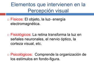 Elementos que intervienen en la
          Percepción visual
   Físicos: El objeto, la luz- energía
    electromagnética.

   Fisiológicos: La retina transforma la luz en
    señales neuronales, el nervio óptico, la
    corteza visual, etc.

   Psicológicos: Comprende la organización de
    los estímulos en fondo-figura.
 