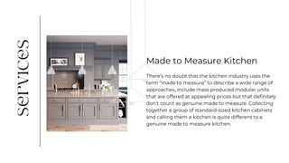 There’s no doubt that the kitchen industry uses the
term “made to measure” to describe a wide range of
approaches, include mass produced modular units
that are offered at appealing prices but that definitely
don’t count as genuine made to measure. Collecting
together a group of standard-sized kitchen cabinets
and calling them a kitchen is quite different to a
genuine made to measure kitchen.
Made to Measure Kitchen
 