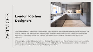 London Kitchen
Designers
How did it all begin? The English countryside is vastly scattered with forests and fields that carry most of the
organic material that was originally used to create bespoke hand-made kitchens. Today our materials are
sourced in a controlled manner but the land still speaks of the character that we embed within our
cabinetry.
Witnessing the bold and beautiful oak tree that signifies longevity and the rich colour we are surrounded by
that changes with the season. Perhaps dining in an old English pub that is decorated with the traditional
joinery that echoes the craftsmanship skill of past generations.
 