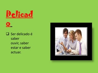 DelicadoSer delicado é saber ouvir, saber estar e saber actuar.Ordenado           e metódicoO grande princípio de ordem consiste em não permitir que a desordem se instale.Leal Saber respeitar os outros e saber retribuir a confiança que em si depositaramOportuno Saber dizer a palavra certa no momento exacto mas sempre de forma delicada.Dinâmico Para ser dinâmico precisa  de se ter iniciativa e raciocínio rápido.PontualCumprir os horários.