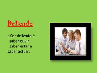 DelicadoSer delicado é      	saber ouvir, 	saber estar e saber actuar.Ordenado e metódicoO grande princípio de ordem consiste em não permitir que a desordem se instale.Leal Saber respeitar os outros e saber retribuir a confiança que em si depositaramOportuno Saber dizer a palavra certa no momento exacto mas sempre de forma delicada.Dinâmico Para ser dinâmico precisa  de se ter iniciativa e raciocínio rápido.PontualCumprir os horários.