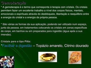 Gemoterapia * A gemoterapia é o termo que corresponte à terapia com cristais. Os cristais permitem fazer um excelente trabalho a nível dos corpos fisicos, mentais, emocionais e espirituais através do desbloqueio, libertação e reequilibrio entre a energia do cristal e a energia da própria pessoa.   * São várias as formas da sua aplicação, podendo ser utilizado num espaço, junto da pessoa, em tratamentos colocando os cristais em zonas especificas do corpo, em banhos ou em preparados para ingestão (água após a sua imersão). Cristais para o tipo Pitta: * Facilitar a digestão  – Topázio amarelo, Citrino dourado  