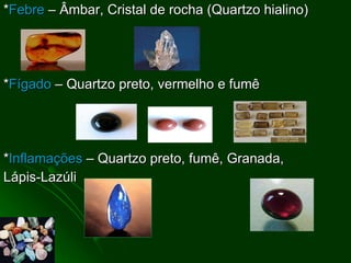 * Febre  – Âmbar, Cristal de rocha (Quartzo hialino) * Fígado  – Quartzo preto, vermelho e fumê  * Inflamações  – Quartzo preto, fumê, Granada,  Lápis-Lazúli 