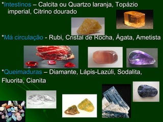 * Intestinos  – Calcita ou Quartzo laranja, Topázio imperial, Citrino dourado * Má circulação  - Rubi, Cristal de Rocha, Ágata, Ametista * Queimaduras  – Diamante, Lápis-Lazúli, Sodalita, Fluorita, Cianita 