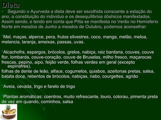 Dieta Segundo o Ayurveda a dieta deve ser escolhida consoante a estação do ano, a constituição do individuo e os desequílibrios dóshicos manifestados. Assim sendo, e tendo em conta que Pitta se manifesta no Verão no Hemisferio Norte em meados de Junho a meados de Outubro, podemos aconselhar: * Mel, maças, alperce, pera, frutos silvestres, coco, manga, melão, meloa, melancia, laranja, ameixas, passas, uvas.  * Alcachofra, espargos, brócolos, grelos, nabiça, raiz bardana, couves, couve flor, lombarda, couve-coração, couve de Bruxelas, milho fresco, maçarocas frescas, pepino, aipo, feijão verde, folhas verdes em geral (excepto espinafres), folhas de dente de leão, alface, cogumelos, quiabos, azeitonas pretas, salsa, batata doce, rebentos de brócolos, nabiças, nabo, courgettes, agrião  * Aveia, cevada, trigo e farelo de trigo  * Plantas aromáticas: coentros, muito refrescante, louro, colorau, pimenta preta de vez em quando, cominhos, salsa 