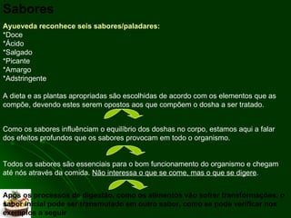 Sabores Ayueveda reconhece seis sabores/paladares: *Doce  *Ácido *Salgado *Picante *Amargo *Adstringente A dieta e as plantas apropriadas são escolhidas de acordo com os elementos que as compõe, devendo estes serem opostos aos que compõem o dosha a ser tratado.  Como os sabores influênciam o equilíbrio dos doshas no corpo, estamos aqui a falar dos efeitos profundos que os sabores provocam em todo o organismo. Todos os sabores são essenciais para o bom funcionamento do organismo e chegam até nós através da comida.  Não interessa o que se come, mas o que se digere .  Após os processos de digestão, como os alimentos vão sofrer transformações, o sabor inicial pode ser transmutado em outro sabor, como se pode verificar nos exemplos a seguir 