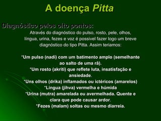 Diagnóstico pelos oito pontos: Através do diagnóstico do pulso, rosto, pele, olhos, língua, urina, fezes e voz é possivel fazer logo um breve diagnóstico do tipo Pitta. Assim teriamos: * Um pulso (nadi) com um batimento amplo   (semelhante ao salto de uma râ). * Um rosto (akriti) que reflete luta, insatisfação e ansiedade . * Uns olhos (drika) inflamados ou ictéricos (amarelos) * Língua (jihva) vermelha e húmida * Urina (mutra) amarelada ou avermelhada. Quente e clara que pode causar ardor . * Fezes (malam) soltas ou mesmo diarreia. A doença  Pitta 