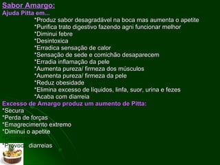 Sabor Amargo:   Ajuda Pitta em... *Produz sabor desagradável na boca mas aumenta o apetite *Purifica trato digestivo fazendo agni funcionar melhor *Diminui febre *Desintoxica *Erradica sensação de calor *Sensação de sede e comichão desaparecem *Erradia inflamação da pele *Aumenta pureza/ firmeza dos músculos *Aumenta pureza/ firmeza da pele *Reduz obesidade *Elimina excesso de líquidos, linfa, suor, urina e fezes *Acaba com diarreia  Excesso de Amargo produz um aumento de Pitta: *Secura *Perda de forças *Emagrecimento extremo * Diminui o apetite *Causa sede *Provoca  diarreias 