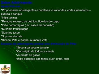 Sabor Adstringente :  Ajuda Pitta em... *Propriedades adstringentes e curativas: cura feridas, cortes,ferimentos – purifica o sangue *Inibe toxinas *Remove excesso de detritos, líquidos do corpo *Inibe hemorragias ( ex: casca de carvalho) *Suprime transpiração *Suprime tosse *Suprime diarreia *Diminui Pitta e Kapha, Aumenta Vata Excesso de adstringente produz uma diminuição de Pitta:  *Secura da boca e da pele *Constrição de todos os canais *Aumento de gases *Inibe excreção das fezes, suor, urina, suor  