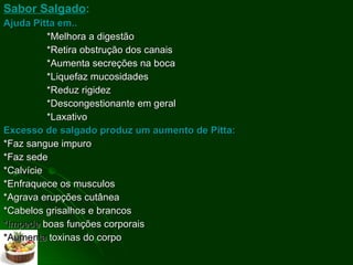 Sabor Salgado :   Ajuda Pitta em.. *Melhora a digestão  *Retira obstrução dos canais *Aumenta secreções na boca *Liquefaz mucosidades *Reduz rigidez *Descongestionante em geral *Laxativo Excesso de salgado produz um aumento de Pitta: *Faz sangue impuro *Faz sede *Calvície *Enfraquece os musculos  *Agrava erupções cutânea *Cabelos grisalhos e brancos *Impede  boas funções corporais *Aumenta  toxinas do corpo 