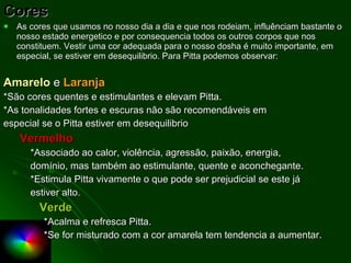Cores As cores que usamos no nosso dia a dia e que nos rodeiam, influênciam bastante o nosso estado energetico e por consequencia todos os outros corpos que nos constituem. Vestir uma cor adequada para o nosso dosha é muito importante, em especial, se estiver em desequilibrio. Para Pitta podemos observar: Amarelo   e  Laranja *São cores quentes e estimulantes e elevam Pitta. *As tonalidades fortes e escuras não são recomendáveis em especial se o Pitta estiver em desequilibrio Vermelho *Associado ao calor, violência, agressão, paixão, energia, domínio, mas também ao estimulante, quente e aconchegante. *Estimula Pitta vivamente o que pode ser prejudicial se este já estiver alto. Verde *Acalma e refresca Pitta. *Se for misturado com a cor amarela tem tendencia a aumentar. 