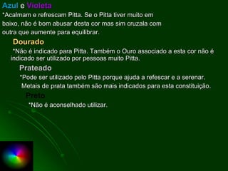 Azul  e  Violeta *Acalmam e refrescam Pitta. Se o Pitta tiver muito em baixo, não é bom abusar desta cor mas sim cruzala com outra que aumente para equilibrar. Dourado *Não é indicado para Pitta. Também o Ouro associado a esta cor não é  indicado ser utilizado por pessoas muito Pitta. Prateado *Pode ser utilizado pelo Pitta porque ajuda a refescar e a serenar.  Metais de prata também são mais indicados para esta constituição. Preto *Não é aconselhado utilizar. 