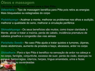 Óleos e massagem Técnicas mais importantes para o tipo Pitta: Udwartana   – Tipo de massagem benéfica para Pitta pois retira as energias Mais bloqueadas ou estagnadas do corpo   Padabhyanga   - Acalmar a mente, melhorar os problemas nos olhos e audição, melhorar a qualidade do sono, melhorar a circulação periférica  Shiroabhyanga  - Os seus benefícios são muitos, como trazer claridade à Mente. aliviar e tratar a insónia, perda de cabelo, incidência prematura de cabelos grisalhos e congestão das vias aéreas  Parisheka Sweda  -  No caso Pitta ajuda a tratar quistos e tumores, úlçeras, dores abdominais, aumento da prostata e baço, abcessos, ardor no corpo  Shirodhara  - Para o tipo Pitta é benéfico na sensação de ardor na cabeça e no corpo, faringite, conjuntivite, excesso de suor, perda da visão, doenças no sangue, hemorragias, icterícia, herpes, língua amarelada, urina e fezes amareladas ou esverdeadas  