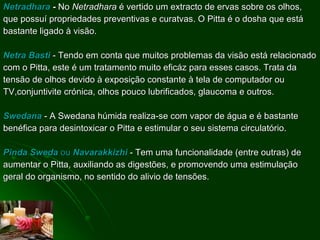 Netradhara  -  No  Netradhara  é vertido um extracto de ervas sobre os olhos, que possuí propriedades preventivas e curatvas. O Pitta é o dosha que está bastante ligado à visão. Netra Basti  - Tendo em conta que muitos problemas da visão está relacionado com o Pitta, este é um tratamento muito eficáz para esses casos. Trata da tensão de olhos devido à exposição constante à tela de computador ou TV,conjuntivite crónica, olhos pouco lubrificados, glaucoma e outros. Swedana  - A Swedana húmida realiza-se com vapor de água e é bastante benéfica para desintoxicar o Pitta e estimular o seu sistema circulatório.  Pinda Sweda  ou  Navarakkizhi  - Tem uma funcionalidade (entre outras) de aumentar o Pitta, auxiliando as digestões, e promovendo uma estimulação geral do organismo, no sentido do alivio de tensões. 