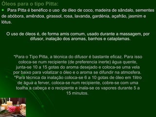 Óleos para o tipo Pitta: Para Pitta é benéfico o uso  de óleo de coco, madeira de sãndalo, sementes de abóbora, amêndoa, girassol, rosa, lavanda, gardénia, açafrão, jasmim e lótus. O uso de óleos é, de forma amis comum, usado durante a massagem, por difusor, inalação dos aromas, banhos e cataplamas.  *Para o Tipo Pitta, a técnica do difusor é bastante eficaz. Para isso coloca-se num recipiente (de preferencia inerte) água quente, junta-se 10 a 15 gotas do aroma desejado e coloca-se uma vela por baixo para volatizar o óleo e o aroma se difundir na atmosfera.  *Para técnica da inalação coloca-se 6 a 10 gotas de óleo em 1litro de água a ferver, coloca-se num recipiente, cobre-se com uma toalha a cabeça e o recipiente e inala-se os vapores durante 5 a 15 minutos.  