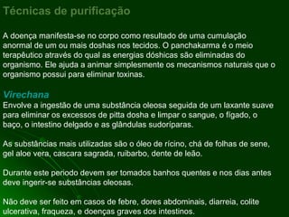 Técnicas de purificação A doença manifesta-se no corpo como resultado de uma cumulação anormal de um ou mais doshas nos tecidos. O panchakarma é o meio terapêutico através do qual as energias dóshicas são eliminadas do organismo. Ele ajuda a animar simplesmente os mecanismos naturais que o organismo possui para eliminar toxinas. Virechana Envolve a ingestão de uma substância oleosa seguida de um laxante suave para eliminar os excessos de pitta dosha e limpar o sangue, o fígado, o baço, o intestino delgado e as glândulas sudoríparas. As substâncias mais utilizadas são o óleo de rícino, chá de folhas de sene, gel aloe vera, cascara sagrada, ruibarbo, dente de leão.  Durante este periodo devem ser tomados banhos quentes e nos dias antes deve ingerir-se substâncias oleosas. Não deve ser feito em casos de febre, dores abdominais, diarreia, colite ulcerativa, fraqueza, e doenças graves dos intestinos. 