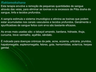 Raktamokshana Esta terapia envolve a remoção de pequenas quantidades de sangue através das veias, para eliminar as toxinas e os excessos de Pitta dosha do sangue, linfa e tecidos profundos. A sangria estimula o sistema imunológico e elimina as toxinas que podem estar acumuladas nos canais vasculares e tecidos profundos. Geralmente o spurificadoes de sangue feitos com erva são bastante eficazes.  As ervas mais usadas são: o labaçol amarelo, bardana, hidraste, thuja, curcuma, treve vermelho, açafrão, sândalo.  È indicado para doenças crónicas da pele, acne, eczema, urticária, pruridos, hapatomegalia, esplenomegalia, febres, gota, hemorróidas, ecterícia, herpes genital. 