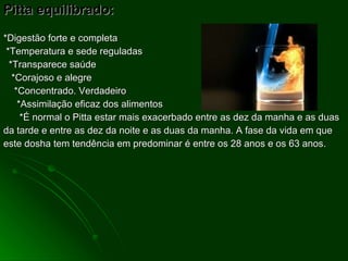 Pitta equilibrado:  *Digestão forte e completa *Temperatura e sede reguladas *Transparece saúde *Corajoso e alegre *Concentrado. Verdadeiro *Assimilação eficaz dos alimentos *É normal o Pitta estar mais exacerbado entre as dez da manha e as duas da tarde e entre as dez da noite e as duas da manha. A fase da vida em que este dosha tem tendência em predominar é entre os 28 anos e os 63 anos. 