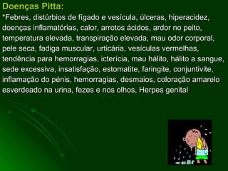 Doenças Pitta: *Febres, distúrbios de fígado e vesícula, úlceras, hiperacidez, doenças inflamatórias, calor, arrotos ácidos, ardor no peito, temperatura elevada, transpiração elevada, mau odor corporal, pele seca, fadiga muscular, urticária, vesículas vermelhas, tendência para hemorragias, icterícia, mau hálito, hálito a sangue, sede excessiva, insatisfação, estomatite, faringite, conjuntivite, inflamação do pénis, hemorragias, desmaios, coloração amarelo esverdeado na urina, fezes e nos olhos, Herpes genital 